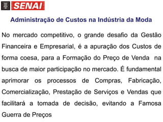 No mercado competitivo, o grande desafio da Gestão
Financeira e Empresarial, é a apuração dos Custos de
forma coesa, para a Formação do Preço de Venda na
busca de maior participação no mercado. É fundamental
aprimorar os processos de Compras, Fabricação,
Comercialização, Prestação de Serviços e Vendas que
facilitará a tomada de decisão, evitando a Famosa
Guerra de Preços
Administração de Custos na Indústria da Moda
 