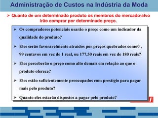 Administração de Custos na Indústria da Moda
 Os compradores potenciais usarão o preço como um indicador da
qualidade do produto?
 Eles serão favoravelmente atraídos por preços quebrados como0 ,
99 centavos em vez de 1 real, ou 177,50 reais em vez de 180 reais?
 Eles perceberão o preço como alto demais em relação ao que o
produto oferece?
 Eles estão suficientemente preocupados com prestígio para pagar
mais pelo produto?
 Quanto eles estarão dispostos a pagar pelo produto?
 Quanto de um determinado produto os membros do mercado-alvo
irão comprar por determinado preço.
 