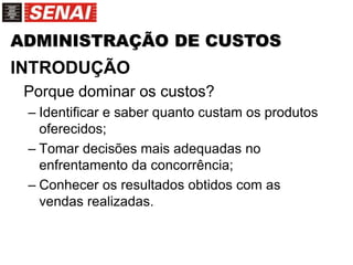 ADMINISTRAÇÃO DE CUSTOS
INTRODUÇÃO
Porque dominar os custos?
– Identificar e saber quanto custam os produtos
oferecidos;
– Tomar decisões mais adequadas no
enfrentamento da concorrência;
– Conhecer os resultados obtidos com as
vendas realizadas.
 