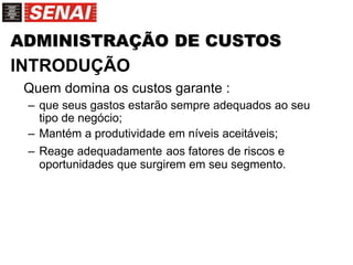 ADMINISTRAÇÃO DE CUSTOS
INTRODUÇÃO
Quem domina os custos garante :
– que seus gastos estarão sempre adequados ao seu
tipo de negócio;
– Mantém a produtividade em níveis aceitáveis;
– Reage adequadamente aos fatores de riscos e
oportunidades que surgirem em seu segmento.
 
