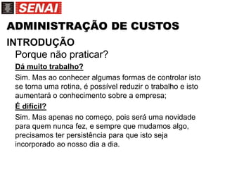 ADMINISTRAÇÃO DE CUSTOS
INTRODUÇÃO
Porque não praticar?
Dá muito trabalho?
Sim. Mas ao conhecer algumas formas de controlar isto
se torna uma rotina, é possível reduzir o trabalho e isto
aumentará o conhecimento sobre a empresa;
É difícil?
Sim. Mas apenas no começo, pois será uma novidade
para quem nunca fez, e sempre que mudamos algo,
precisamos ter persistência para que isto seja
incorporado ao nosso dia a dia.
 