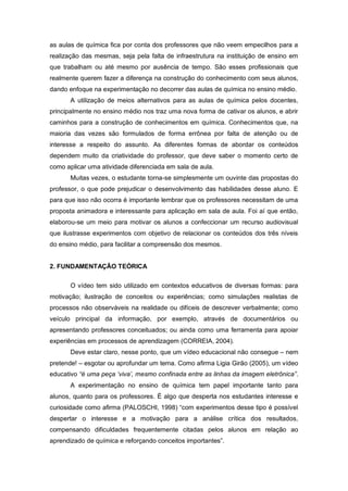 as aulas de química fica por conta dos professores que não veem empecilhos para a
realização das mesmas, seja pela falta de infraestrutura na instituição de ensino em
que trabalham ou até mesmo por ausência de tempo. São esses profissionais que
realmente querem fazer a diferença na construção do conhecimento com seus alunos,
dando enfoque na experimentação no decorrer das aulas de química no ensino médio.
A utilização de meios alternativos para as aulas de química pelos docentes,
principalmente no ensino médio nos traz uma nova forma de cativar os alunos, e abrir
caminhos para a construção de conhecimentos em química. Conhecimentos que, na
maioria das vezes são formulados de forma errônea por falta de atenção ou de
interesse a respeito do assunto. As diferentes formas de abordar os conteúdos
dependem muito da criatividade do professor, que deve saber o momento certo de
como aplicar uma atividade diferenciada em sala de aula.
Muitas vezes, o estudante torna-se simplesmente um ouvinte das propostas do
professor, o que pode prejudicar o desenvolvimento das habilidades desse aluno. E
para que isso não ocorra é importante lembrar que os professores necessitam de uma
proposta animadora e interessante para aplicação em sala de aula. Foi aí que então,
elaborou-se um meio para motivar os alunos a confeccionar um recurso audiovisual
que ilustrasse experimentos com objetivo de relacionar os conteúdos dos três níveis
do ensino médio, para facilitar a compreensão dos mesmos.
2. FUNDAMENTAÇÃO TEÓRICA
O vídeo tem sido utilizado em contextos educativos de diversas formas: para
motivação; ilustração de conceitos ou experiências; como simulações realistas de
processos não observáveis na realidade ou difíceis de descrever verbalmente; como
veículo principal da informação, por exemplo, através de documentários ou
apresentando professores conceituados; ou ainda como uma ferramenta para apoiar
experiências em processos de aprendizagem (CORREIA, 2004).
Deve estar claro, nesse ponto, que um vídeo educacional não consegue – nem
pretende! – esgotar ou aprofundar um tema. Como afirma Ligia Girão (2005), um vídeo
educativo “é uma peça ‘viva’, mesmo confinada entre as linhas da imagem eletrônica”.
A experimentação no ensino de química tem papel importante tanto para
alunos, quanto para os professores. É algo que desperta nos estudantes interesse e
curiosidade como afirma (PALOSCHI, 1998) “com experimentos desse tipo é possível
despertar o interesse e a motivação para a análise crítica dos resultados,
compensando dificuldades frequentemente citadas pelos alunos em relação ao
aprendizado de química e reforçando conceitos importantes”.
 