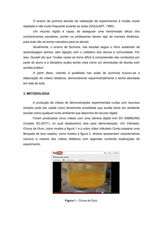 O ensino de química através da realização de experimentos é muitas vezes
rejeitada e não muito frequente durante as aulas (GOULART, 1995).
Um recurso digital é capaz de assegurar uma transmissão eficaz dos
conhecimentos escolares, porém os professores devem agir de maneira dinâmica,
para aula não se tornar cansativa para os alunos.
Atualmente, o ensino de Química, nas escolas segue o ritmo acelerado da
aprendizagem teórica, sem ligação com o cotidiano dos alunos e comunidade. Por
isso, Goulart diz que “muitas vezes se torna difícil à compreensão dos conteúdos por
parte do aluno e a disciplina acaba sendo vista como um amontoado de teorias sem
sentido prático”.
A partir disso, visando à qualidade nas aulas de químicas buscou-se a
elaboração de vídeos didáticos, demonstrando experimentalmente a teoria abordada
em sala de aula.
3. METODOLOGIA
A produção de vídeos de demonstrações experimentais curtas com recursos
simples pode ser usada como ferramenta autodidata que auxilia tanto em ambiente
escolar como qualquer outro ambiente que disponha de recurso digital.
Foram produzidos cinco vídeos com uma câmera digital mini DV SAMSUNG
(modelo SC-D371), no qual destacamos dois para demonstração. Um intitulado,
Chuva de Ouro, como mostra a figura 1 e o outro vídeo intitulado Como preparar uma
lâmpada de lava caseira, como mostra a figura 2. Ambos apresentam características
comuns à maioria dos vídeos didáticos com legendas contendo explicações do
experimento.
Figura 1 – Chuva de Ouro.
 