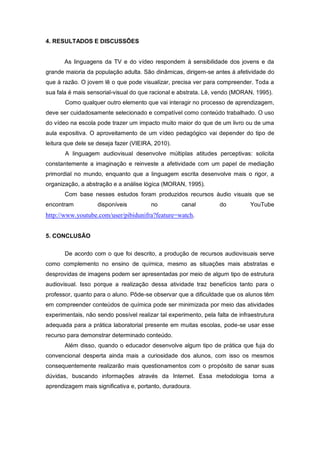 4. RESULTADOS E DISCUSSÕES
As linguagens da TV e do vídeo respondem à sensibilidade dos jovens e da
grande maioria da população adulta. São dinâmicas, dirigem-se antes à afetividade do
que à razão. O jovem lê o que pode visualizar, precisa ver para compreender. Toda a
sua fala é mais sensorial-visual do que racional e abstrata. Lê, vendo (MORAN, 1995).
Como qualquer outro elemento que vai interagir no processo de aprendizagem,
deve ser cuidadosamente selecionado e compatível como conteúdo trabalhado. O uso
do vídeo na escola pode trazer um impacto muito maior do que de um livro ou de uma
aula expositiva. O aproveitamento de um vídeo pedagógico vai depender do tipo de
leitura que dele se deseja fazer (VIEIRA, 2010).
A linguagem audiovisual desenvolve múltiplas atitudes perceptivas: solicita
constantemente a imaginação e reinveste a afetividade com um papel de mediação
primordial no mundo, enquanto que a linguagem escrita desenvolve mais o rigor, a
organização, a abstração e a análise lógica (MORAN, 1995).
Com base nesses estudos foram produzidos recursos áudio visuais que se
encontram disponíveis no canal do YouTube
http://www.youtube.com/user/pibidunifra?feature=watch.
5. CONCLUSÃO
De acordo com o que foi descrito, a produção de recursos audiovisuais serve
como complemento no ensino de química, mesmo as situações mais abstratas e
desprovidas de imagens podem ser apresentadas por meio de algum tipo de estrutura
audiovisual. Isso porque a realização dessa atividade traz benefícios tanto para o
professor, quanto para o aluno. Pôde-se observar que a dificuldade que os alunos têm
em compreender conteúdos de química pode ser minimizada por meio das atividades
experimentais, não sendo possível realizar tal experimento, pela falta de infraestrutura
adequada para a prática laboratorial presente em muitas escolas, pode-se usar esse
recurso para demonstrar determinado conteúdo.
Além disso, quando o educador desenvolve algum tipo de prática que fuja do
convencional desperta ainda mais a curiosidade dos alunos, com isso os mesmos
consequentemente realizarão mais questionamentos com o propósito de sanar suas
dúvidas, buscando informações através da Internet. Essa metodologia torna a
aprendizagem mais significativa e, portanto, duradoura.
 