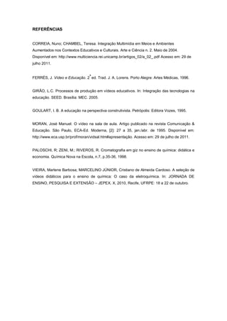 REFERÊNCIAS
CORREIA, Nuno; CHAMBEL, Teresa. Integração Multimídia em Meios e Ambientes
Aumentados nos Contextos Educativos e Culturais. Arte e Ciência n. 2. Maio de 2004.
Disponível em: http://www.multiciencia.rei.unicamp.br/artigos_02/a_02_.pdf Acesso em: 29 de
julho 2011.
FERRÉS, J. Vídeo e Educação. 2
a
ed. Trad. J. A. Lorens. Porto Alegre: Artes Médicas, 1996.
GIRÃO, L.C. Processos de produção em vídeos educativos. In: Integração das tecnologias na
educação. SEED. Brasília: MEC. 2005.
GOULART, I. B. A educação na perspectiva construtivista. Petrópolis: Editora Vozes, 1995.
MORAN, José Manuel. O vídeo na sala de aula. Artigo publicado na revista Comunicação &
Educação. São Paulo, ECA-Ed. Moderna, [2]: 27 a 35, jan./abr. de 1995. Disponível em:
http://www.eca.usp.br/prof/moran/vidsal.htm#apresentação. Acesso em: 29 de julho de 2011.
PALOSCHI, R; ZENI, M.; RIVEROS, R. Cromatografia em giz no ensino de química: didática e
economia. Química Nova na Escola, n.7, p.35-36, 1998.
VIEIRA, Marlene Barbosa; MARCELINO JÚNIOR, Cristiano de Almeida Cardoso. A seleção de
vídeos didáticos para o ensino de química: O caso da eletroquímica. In: JORNADA DE
ENSINO, PESQUISA E EXTENSÃO – JEPEX, X, 2010, Recife, UFRPE: 18 a 22 de outubro.
 