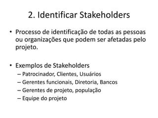 2. Identificar Stakeholders 
• Processo de identificação de todas as pessoas 
ou organizações que podem ser afetadas pelo 
projeto. 
• Exemplos de Stakeholders 
– Patrocinador, Clientes, Usuários 
– Gerentes funcionais, Diretoria, Bancos 
– Gerentes de projeto, população 
– Equipe do projeto 
 