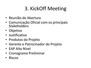 3. KickOff Meeting 
• Reunião de Abertura 
• Comunicação Oficial com os principais 
Stakeholders 
• Objetivo 
• Justificativa 
• Produtos do Projeto 
• Gerente e Patrocinador do Projeto 
• EAP Alto Nível 
• Cronograma Preliminar 
• Riscos 
 