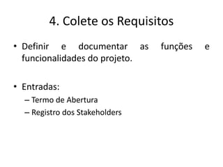4. Colete os Requisitos 
• Definir e documentar as funções e 
funcionalidades do projeto. 
• Entradas: 
– Termo de Abertura 
– Registro dos Stakeholders 
 