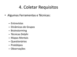 4. Coletar Requisitos 
• Algumas Ferramentas e Técnicas: 
– Entrevistas 
– Dinâmicas de Grupos 
– Brainstorming 
– Técnicas Delphi 
– Mapas Mentais 
– Questionários 
– Protótipos 
– Observações 
 