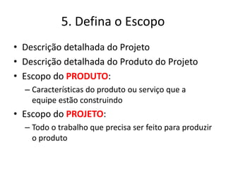 5. Defina o Escopo 
• Descrição detalhada do Projeto 
• Descrição detalhada do Produto do Projeto 
• Escopo do PRODUTO: 
– Características do produto ou serviço que a 
equipe estão construindo 
• Escopo do PROJETO: 
– Todo o trabalho que precisa ser feito para produzir 
o produto 
 