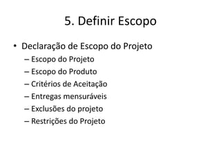 5. Definir Escopo 
• Declaração de Escopo do Projeto 
– Escopo do Projeto 
– Escopo do Produto 
– Critérios de Aceitação 
– Entregas mensuráveis 
– Exclusões do projeto 
– Restrições do Projeto 
 