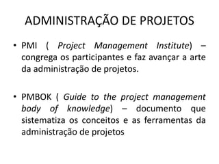 ADMINISTRAÇÃO DE PROJETOS 
• PMI ( Project Management Institute) – 
congrega os participantes e faz avançar a arte 
da administração de projetos. 
• PMBOK ( Guide to the project management 
body of knowledge) – documento que 
sistematiza os conceitos e as ferramentas da 
administração de projetos 
 