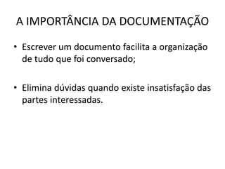 A IMPORTÂNCIA DA DOCUMENTAÇÃO 
• Escrever um documento facilita a organização 
de tudo que foi conversado; 
• Elimina dúvidas quando existe insatisfação das 
partes interessadas. 
 