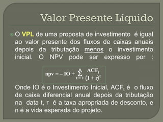 O  VPL de uma proposta de investimento é igual
 ao valor presente dos fluxos de caixas anuais
 depois da tributação menos o investimento
 inicial. O NPV pode ser expresso por :
                          n
                          
                                ACFt
           npv = – IO +
                          t=1   1+r t
 Onde IO é o Investimento Inicial, ACFt é o fluxo
 de caixa diferencial anual depois da tributação
 na data t, r é a taxa apropriada de desconto, e
 n é a vida esperada do projeto.
 