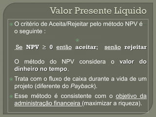 O critério de Aceita/Rejeitar pelo método NPV é
 o seguinte :
                       
  Se NPV  0 então aceitar;       senão rejeitar

 O método do NPV considera o valor do
 dinheiro no tempo.
 Tratacom o fluxo de caixa durante a vida de um
 projeto (diferente do Payback).
 Essemétodo é consistente com o objetivo da
 administração financeira (maximizar a riqueza).
 