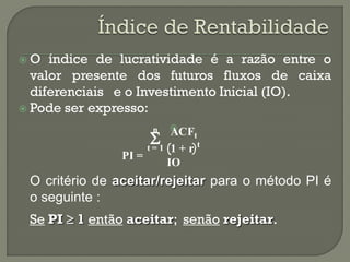 O   índice de lucratividade é a razão entre o
  valor presente dos futuros fluxos de caixa
  diferenciais e o Investimento Inicial (IO).
 Pode ser expresso:

                      n    
                       
                            ACF    t
                                    t
                      t=1    1+r
               PI =
                            IO
 O critério de aceitar/rejeitar para o método PI é
 o seguinte :
 Se PI  1 então aceitar; senão rejeitar.
 