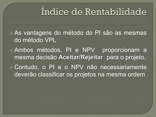  Asvantagens do método do PI são as mesmas
 do método VPL
 Ambosmétodos, PI e NPV proporcionam a
 mesma decisão Aceitar/Rejeitar para o projeto.
 Contudo, o PI e o NPV não necessariamente
 deverão classificar os projetos na mesma ordem
 