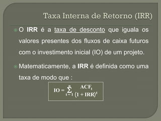 O   IRR é a taxa de desconto que iguala os
 valores presentes dos fluxos de caixa futuros
 com o investimento inicial (IO) de um projeto.

 Matematicamente,       a IRR é definida como uma
 taxa de modo que :
                    n
                    
                            ACFt
             IO =                   t
                    t=1   1 + IRR
 