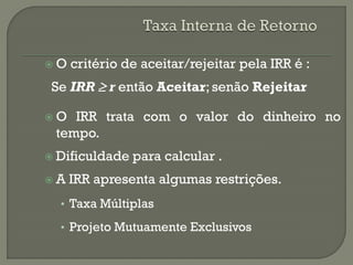 O   critério de aceitar/rejeitar pela IRR é :
 Se IRR r então Aceitar; senão Rejeitar

O  IRR trata com o valor do dinheiro no
 tempo.
 Dificuldade   para calcular .
A   IRR apresenta algumas restrições.
  • Taxa Múltiplas

  • Projeto Mutuamente Exclusivos
 