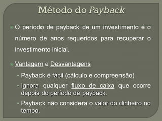 O   período de payback de um investimento é o
 número de anos requeridos para recuperar o
 investimento inicial.

 Vantagem    e Desvantagens
  • Payback é fácil (cálculo e compreensão)
  • Ignora qualquer fluxo de caixa que ocorre
     depois do período de payback.
  • Payback não considera o valor do dinheiro no
     tempo.
 