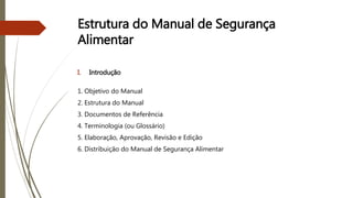 Estrutura do Manual de Segurança
Alimentar
I. Introdução
1. Objetivo do Manual
2. Estrutura do Manual
3. Documentos de Referência
4. Terminologia (ou Glossário)
5. Elaboração, Aprovação, Revisão e Edição
6. Distribuição do Manual de Segurança Alimentar
 
