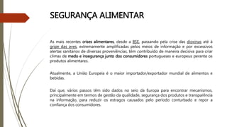 SEGURANÇA ALIMENTAR
As mais recentes crises alimentares, desde a BSE, passando pela crise das dioxinas até à
gripe das aves, extremamente amplificadas pelos meios de informação e por excessivos
alertas sanitários de diversas proveniências, têm contribuído de maneira decisiva para criar
climas de medo e insegurança junto dos consumidores portugueses e europeus perante os
produtos alimentares.
Atualmente, a União Europeia é o maior importador/exportador mundial de alimentos e
bebidas.
Daí que, vários passos têm sido dados no seio da Europa para encontrar mecanismos,
principalmente em termos de gestão da qualidade, segurança dos produtos e transparência
na informação, para reduzir os estragos causados pelo período conturbado e repor a
confiança dos consumidores.
 