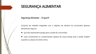 SEGURANÇA ALIMENTAR
Segurança Alimentar - O que é?
Conjunto de medidas integradas com o objetivo de oferecer ao consumidor géneros
alimentícios seguros:
 que não representem perigo para a saúde do consumidor;
 cujos constituintes ou contaminantes capazes de causar perigo para a saúde, estejam
ausentes ou abaixo do limite critico.
 