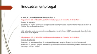 Enquadramento Legal
A partir de 1 de Janeiro de 2006 entrou em vigor o,
Regulamento (CE) n.º 852/2004, do Parlamento Europeu e do Conselho, de 29 de Abril
Âmbito de aplicação:
Estabelece as regras destinadas aos operadores das empresas do sector alimentar no que se refere à
higiene dos géneros alimentícios.
….
d) A aplicação geral dos procedimentos baseados nos princípios HACCP associados à absorvência de
Boas Práticas de Higiene.
Regulamento (CE) n.º 853/2004, do Parlamento Europeu e do Conselho, de 29 de Abril
Âmbito de aplicação:
Estabelece as regras específicas de higiene aplicáveis aos géneros alimentícios de origem animal.
Nota: Não se aplica a géneros alimentícios que contenham simultaneamente produtos transformados
de origem animal e vegetal
 