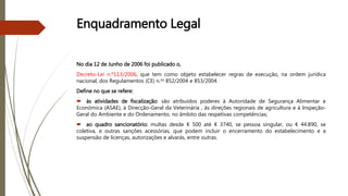 Enquadramento Legal
No dia 12 de Junho de 2006 foi publicado o,
Decreto-Lei n.º113/2006, que tem como objeto estabelecer regras de execução, na ordem jurídica
nacional, dos Regulamentos (CE) n.os 852/2004 e 853/2004.
Define no que se refere:
 às atividades de fiscalização: são atribuídos poderes à Autoridade de Segurança Alimentar e
Económica (ASAE), à Direcção-Geral da Veterinária , às direções regionais de agricultura e à Inspeção-
Geral do Ambiente e do Ordenamento, no âmbito das respetivas competências;
 ao quadro sancionatório: multas desde € 500 até € 3740, se pessoa singular, ou € 44.890, se
coletiva, e outras sanções acessórias, que podem incluir o encerramento do estabelecimento e a
suspensão de licenças, autorizações e alvarás, entre outras.
 