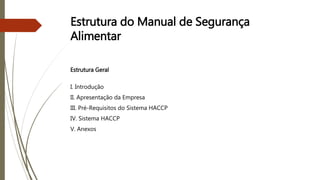 Estrutura do Manual de Segurança
Alimentar
Estrutura Geral
I. Introdução
II. Apresentação da Empresa
III. Pré-Requisitos do Sistema HACCP
IV. Sistema HACCP
V. Anexos
 