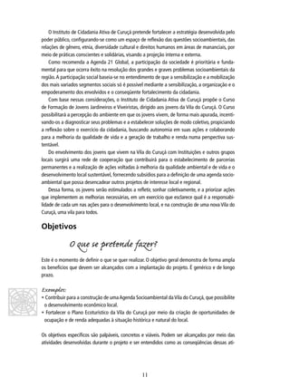 O Instituto de Cidadania Ativa de Curuçá pretende fortalecer a estratégia desenvolvida pelo
poder público, conﬁgurando-se como um espaço de reﬂexão das questões socioambientais, das
relações de gênero, etnia, diversidade cultural e direitos humanos em áreas de mananciais, por
meio de práticas conscientes e solidárias, visando a projeção interna e externa.
Como recomenda a Agenda 21 Global, a participação da sociedade é prioritária e fundamental para que ocorra êxito na resolução dos grandes e graves problemas socioambientais da
região. A participação social baseia-se no entendimento de que a sensibilização e a mobilização
dos mais variados segmentos sociais só é possível mediante a sensibilização, a organização e o
empoderamento dos envolvidos e o conseqüente fortalecimento da cidadania.
Com base nessas considerações, o Instituto de Cidadania Ativa de Curuçá propõe o Curso
de Formação de Jovens Jardineiros e Viveiristas, dirigido aos jovens da Vila do Curuçá. O Curso
possibilitará a percepção do ambiente em que os jovens vivem, de forma mais apurada, incentivando-os a diagnosticar seus problemas e a estabelecer soluções de modo coletivo, propiciando
a reﬂexão sobre o exercício da cidadania, buscando autonomia em suas ações e colaborando
para a melhoria da qualidade de vida e a geração de trabalho e renda numa perspectiva sustentável.
Do envolvimento dos jovens que vivem na Vila do Curuçá com Instituições e outros grupos
locais surgirá uma rede de cooperação que contribuirá para o estabelecimento de parcerias
permanentes e a realização de ações voltadas à melhoria da qualidade ambiental e de vida e o
desenvolvimento local sustentável, fornecendo subsídios para a deﬁnição de uma agenda socioambiental que possa desencadear outros projetos de interesse local e regional.
Dessa forma, os jovens serão estimulados a reﬂetir, sonhar coletivamente, e a priorizar ações
que implementem as melhorias necessárias, em um exercício que esclarece qual é a responsabilidade de cada um nas ações para o desenvolvimento local, e na construção de uma nova Vila do
Curuçá, uma vila para todos.

Objetivos

O que se prende fazer?
Este é o momento de deﬁnir o que se quer realizar. O objetivo geral demonstra de forma ampla
os benefícios que devem ser alcançados com a implantação do projeto. É genérico e de longo
prazo.

Exemplos:

• Contribuir para a construção de uma Agenda Socioambiental da Vila do Curuçá, que possibilite
o desenvolvimento econômico local.
• Fortalecer o Plano Ecoturístico da Vila do Curuçá por meio da criação de oportunidades de
ocupação e de renda adequadas à situação histórica e natural do local.
Os objetivos especíﬁcos são palpáveis, concretos e viáveis. Podem ser alcançados por meio das
atividades desenvolvidas durante o projeto e ser entendidos como as conseqüências dessas ati-

11

 