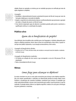 vidades. Devem ser apoiados, no mínimo, por um resultado que possa ser veriﬁcado por meio de
ações singulares e completas.

Exemplos:

• Possibilitar o desenvolvimento humano sustentável de jovens da Vila do Curuçá por meio da
formação cidadã para o mercado de trabalho.
• Ampliar o repertório de conhecimentos básicos e proﬁssionalizantes que promovam a geração
de renda e a ﬁxação dos jovens na Vila do Curuçá.
• Criar rede de cooperação capaz de absorver os produtos gerados pelos jovens e promover a
qualiﬁcação contínua e a sustentação do projeto.

Público-alvo

Quem são os beneﬁciários do projo?
Uma deﬁnição clara do público-alvo contribui para criar linguagens e métodos adequados para
atingir os objetivos propostos. Assim, deve-se levar em consideração a faixa etária, o grupo social que esse público representa, e sua situação socioeconômica, entre outros.

Exemplo de beneﬁciários diros:

• 35 jovens, de 14 a 17 anos, de baixa renda, não incluídos no mercado formal de trabalho e residentes
na Vila do Curuçá.

Exemplos de beneﬁciários indiros:

• 35 famílias em situação de risco social, o que corresponde a cerca de 140 pessoas (7% da
população).
• Toda a comunidade da Vila do Curuçá.

Metas

Como fazer para alcançar os objivos?
As metas consistem em uma ou mais ações necessárias para alcançar certo objetivo especíﬁco.
Elas são sempre quantiﬁcadas e realizadas em determinado período de tempo. Metas claras
facilitam a visualização dos caminhos escolhidos, contribuem para orientar as atividades que
estão sendo desenvolvidas e servem como instrumento para avaliar o que foi previsto e o que foi
realizado. O exemplo abaixo refere-se ao objetivo especíﬁco: realizar um curso para a formação
de jovens jardineiros e viveiristas.

12

 
