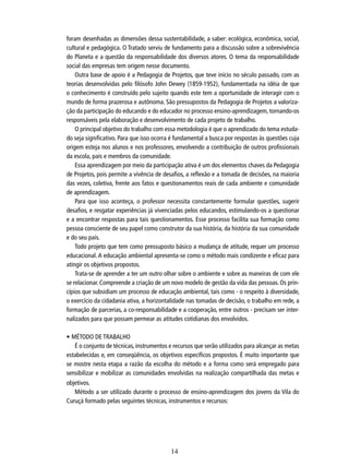 foram desenhadas as dimensões dessa sustentabilidade, a saber: ecológica, econômica, social,
cultural e pedagógica. O Tratado serviu de fundamento para a discussão sobre a sobrevivência
do Planeta e a questão da responsabilidade dos diversos atores. O tema da responsabilidade
social das empresas tem origem nesse documento.
Outra base de apoio é a Pedagogia de Projetos, que teve início no século passado, com as
teorias desenvolvidas pelo ﬁlósofo John Dewey (1859-1952), fundamentada na idéia de que
o conhecimento é construído pelo sujeito quando este tem a oportunidade de interagir com o
mundo de forma prazerosa e autônoma. São pressupostos da Pedagogia de Projetos a valorização da participação do educando e do educador no processo ensino-aprendizagem, tornando-os
responsáveis pela elaboração e desenvolvimento de cada projeto de trabalho.
O principal objetivo do trabalho com essa metodologia é que o aprendizado do tema estudado seja signiﬁcativo. Para que isso ocorra é fundamental a busca por respostas às questões cuja
origem esteja nos alunos e nos professores, envolvendo a contribuição de outros proﬁssionais
da escola, pais e membros da comunidade.
Essa aprendizagem por meio da participação ativa é um dos elementos chaves da Pedagogia
de Projetos, pois permite a vivência de desaﬁos, a reﬂexão e a tomada de decisões, na maioria
das vezes, coletiva, frente aos fatos e questionamentos reais de cada ambiente e comunidade
de aprendizagem.
Para que isso aconteça, o professor necessita constantemente formular questões, sugerir
desaﬁos, e resgatar experiências já vivenciadas pelos educandos, estimulando-os a questionar
e a encontrar respostas para tais questionamentos. Esse processo facilita sua formação como
pessoa consciente de seu papel como construtor da sua história, da história da sua comunidade
e do seu país.
Todo projeto que tem como pressuposto básico a mudança de atitude, requer um processo
educacional. A educação ambiental apresenta-se como o método mais condizente e eﬁcaz para
atingir os objetivos propostos.
Trata-se de aprender a ter um outro olhar sobre o ambiente e sobre as maneiras de com ele
se relacionar. Compreende a criação de um novo modelo de gestão da vida das pessoas. Os princípios que subsidiam um processo de educação ambiental, tais como - o respeito à diversidade,
o exercício da cidadania ativa, a horizontalidade nas tomadas de decisão, o trabalho em rede, a
formação de parcerias, a co-responsabilidade e a cooperação, entre outros - precisam ser internalizados para que possam permear as atitudes cotidianas dos envolvidos.
• MÉTODO DE TRABALHO
É o conjunto de técnicas, instrumentos e recursos que serão utilizados para alcançar as metas
estabelecidas e, em conseqüência, os objetivos especíﬁcos propostos. É muito importante que
se mostre nesta etapa a razão da escolha do método e a forma como será empregado para
sensibilizar e mobilizar as comunidades envolvidas na realização compartilhada das metas e
objetivos.
Método a ser utilizado durante o processo de ensino-aprendizagem dos jovens da Vila do
Curuçá formado pelas seguintes técnicas, instrumentos e recursos:

14

 