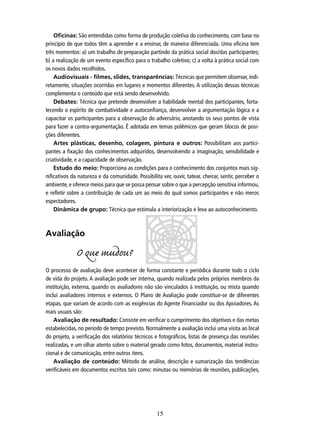 Oficinas: São entendidas como forma de produção coletiva do conhecimento, com base no
princípio de que todos têm a aprender e a ensinar, de maneira diferenciada. Uma oﬁcina tem
três momentos: a) um trabalho de preparação partindo da prática social dos/das participantes;
b) a realização de um evento especíﬁco para o trabalho coletivo; c) a volta à prática social com
os novos dados recolhidos.
Audiovisuais - filmes, slides, transparências: Técnicas que permitem observar, indiretamente, situações ocorridas em lugares e momentos diferentes. A utilização dessas técnicas
complementa o conteúdo que está sendo desenvolvido.
Debates: Técnica que pretende desenvolver a habilidade mental dos participantes, fortalecendo o espírito de combatividade e autoconﬁança, desenvolver a argumentação lógica e a
capacitar os participantes para a observação do adversário, anotando os seus pontos de vista
para fazer a contra-argumentação. É adotada em temas polêmicos que geram blocos de posições diferentes.
Artes plásticas, desenho, colagem, pintura e outros: Possibilitam aos participantes a ﬁxação dos conhecimentos adquiridos, desenvolvendo a imaginação, sensibilidade e
criatividade, e a capacidade de observação.
Estudo do meio: Proporciona as condições para o conhecimento dos conjuntos mais signiﬁcativos da natureza e da comunidade. Possibilita ver, ouvir, tatear, cheirar, sentir, perceber o
ambiente, e oferece meios para que se possa pensar sobre o que a percepção sensitiva informou,
e reﬂetir sobre a contribuição de cada um ao meio do qual somos participantes e não meros
espectadores.
Dinâmica de grupo: Técnica que estimula a interiorização e leva ao autoconhecimento.

Avaliação

O que mudou?
O processo de avaliação deve acontecer de forma constante e periódica durante todo o ciclo
de vida do projeto. A avaliação pode ser interna, quando realizada pelos próprios membros da
instituição, externa, quando os avaliadores não são vinculados à instituição, ou mista quando
inclui avaliadores internos e externos. O Plano de Avaliação pode constituir-se de diferentes
etapas, que variam de acordo com as exigências do Agente Financiador ou dos Apoiadores. As
mais usuais são:
Avaliação de resultado: Consiste em veriﬁcar o cumprimento dos objetivos e das metas
estabelecidas, no período de tempo previsto. Normalmente a avaliação inclui uma visita ao local
do projeto, a veriﬁcação dos relatórios técnicos e fotográﬁcos, listas de presença das reuniões
realizadas, e um olhar atento sobre o material gerado como fotos, documentos, material instrucional e de comunicação, entre outros itens.
Avaliação de conteúdo: Método de análise, descrição e sumarização das tendências
veriﬁcáveis em documentos escritos tais como: minutas ou memórias de reuniões, publicações,

15

 