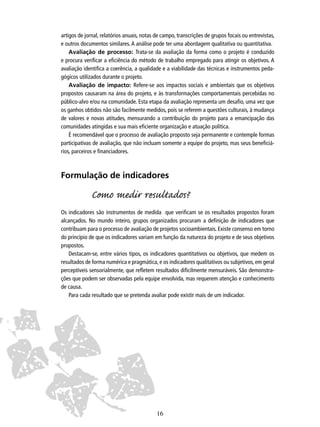 artigos de jornal, relatórios anuais, notas de campo, transcrições de grupos focais ou entrevistas,
e outros documentos similares. A análise pode ter uma abordagem qualitativa ou quantitativa.
Avaliação de processo: Trata-se da avaliação da forma como o projeto é conduzido
e procura veriﬁcar a eﬁciência do método de trabalho empregado para atingir os objetivos. A
avaliação identiﬁca a coerência, a qualidade e a viabilidade das técnicas e instrumentos pedagógicos utilizados durante o projeto.
Avaliação de impacto: Refere-se aos impactos sociais e ambientais que os objetivos
propostos causaram na área do projeto, e às transformações comportamentais percebidas no
público-alvo e/ou na comunidade. Esta etapa da avaliação representa um desaﬁo, uma vez que
os ganhos obtidos não são facilmente medidos, pois se referem a questões culturais, à mudança
de valores e novas atitudes, mensurando a contribuição do projeto para a emancipação das
comunidades atingidas e sua mais eﬁciente organização e atuação política.
É recomendável que o processo de avaliação proposto seja permanente e contemple formas
participativas de avaliação, que não incluam somente a equipe do projeto, mas seus beneﬁciários, parceiros e ﬁnanciadores.

Formulação de indicadores

Como medir rultados?
Os indicadores são instrumentos de medida que veriﬁcam se os resultados propostos foram
alcançados. No mundo inteiro, grupos organizados procuram a deﬁnição de indicadores que
contribuam para o processo de avaliação de projetos socioambientais. Existe consenso em torno
do princípio de que os indicadores variam em função da natureza do projeto e de seus objetivos
propostos.
Destacam-se, entre vários tipos, os indicadores quantitativos ou objetivos, que medem os
resultados de forma numérica e pragmática, e os indicadores qualitativos ou subjetivos, em geral
perceptíveis sensorialmente, que reﬂetem resultados diﬁcilmente mensuráveis. São demonstrações que podem ser observadas pela equipe envolvida, mas requerem atenção e conhecimento
de causa.
Para cada resultado que se pretenda avaliar pode existir mais de um indicador.

16

 