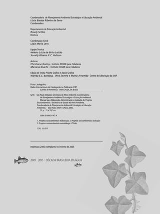 Coordenadoria de Planejamento Ambiental Estratégico e Educação Ambiental
Lúcia Bastos Ribeiro de Sena
Coordenadora
Departamento de Educação Ambiental
Rosely Sztibe
Diretora
Coordenação Geral
Ligia Maria Levy
Equipe Técnica
Helena Lúcia de Brito Leitão
Sonally Ribeiro P. C. Pelizon
Autoras
Christiane Godoy - Instituto ECOAR para Cidadania
Mariana Duarte - Instituto ECOAR para Cidadania
Edição de Texto, Projeto Gráﬁco e Apoio Gráﬁco
Wanda E.S. Barbosa, Vera Severo e Marta Arromba- Centro de Editoração da SMA
Ficha Catalográﬁca

Dados Internacionais de Catalogação na Publicação (CIP)
(Centro de Referência - SMA/CPLEA, SP, Brasil)
S24n São Paulo (Estado). Secretaria do Meio Ambiente. Coordenadoria
de Planejamento Ambiental Estratégico e Educação Ambiental.
Manual para Elaboração, Administração e Avaliação de Projetos
Socioambientais / Secretaria de Estado do Meio Ambiente,
Coordenadoria de Planejamento Ambiental Estratégico e Educação
Ambiental. -- São Paulo: SMA / CPLEA, 2005.
32 p. : 21 x 29,7cm.
ISBN 85-86624-42-X
1. Projetos socioambientais-elaboração 2. Projetos socioambientais-avaliação
3. Projetos socioambientais-metodologia I. Título.
CDU 65.015

Impressos 2000 exemplares no inverno de 2005

2005 - 2015 • Década Brasileira da Água

2

 