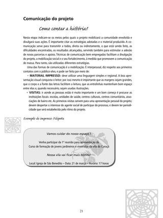 Comunicação do projeto

Como contar a hiﬆória?
Nesta etapa indicam-se os meios pelos quais o projeto mobilizará a comunidade envolvida e
divulgará suas ações. É importante citar as estratégias adotadas e o material produzido. A comunicação serve para transmitir a todos, direta ou indiretamente, o que está sendo feito, as
diﬁculdades encontradas, os resultados alcançados, servindo também para estimular a adesão
de novas parcerias e apoios. Técnicas de comunicação bem empregadas facilitam a divulgação
do projeto, a mobilização social e o seu fortalecimento, à medida que promovem a comunicação
de massa. Para tanto, são utilizadas diferentes estratégias.
Uma das formas de comunicação é a mobilização. É interpessoal, diz respeito aos primeiros
contatos com o público-alvo, e pode ser feita por meio de:
• MATERIAL IMPRESSO: deve utilizar uma linguagem simples e regional. A boa apresentação visual conquista o leitor; por isso mesmo é importante que as margens sejam grandes,
que o corpo e a fonte das letras facilitem a leitura, que as entrelinhas mantenham bom espaço
entre elas e, quando necessário, sejam usadas ilustrações.
• VISITAS: ir aonde as pessoas estão é muito importante e um bom começo é procurar as
instituições locais: escolas, unidades de saúde, centros culturais, centros comunitários, associações de bairro etc. As primeiras visitas servem para uma apresentação pessoal do projeto;
devem despertar o interesse do agente social de participar do processo, e devem ter periodicidade que será estabelecida pelo ritmo do projeto.

Exemplo de impro: Filipa
Vamos cuidar do nosso espaço !
Venha participar da 1ª reunião para apresentação do
Curso de formação de jovens jardineiros e viveiristas da vila do Curuçá
Nossa vila vai ﬁcar mais bonita!
Local: Igreja de São Benedito – Data: 21 de março – Horário: 17 horas

21

 