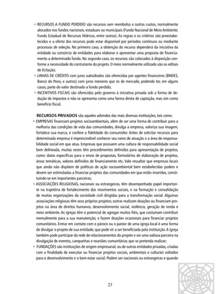 • RECURSOS A FUNDO PERDIDO são recursos sem reembolso e outros custos, normalmente
alocados nos fundos nacionais, estaduais ou municipais (Fundo Nacional de Meio Ambiente;
Fundo Estadual de Recursos Hídricos, entre outros). As regras e os critérios são preestabelecidos e a oferta dos recursos pode estar disponível por períodos contínuos ou mediante
processos de seleção. No primeiro caso, a obtenção do recurso dependerá da iniciativa da
entidade ou consórcio de entidades para elaborar e apresentar uma proposta de ﬁnanciamento a determinado fundo. No segundo caso, os recursos são colocados à disposição conforme a necessidade do contratante do projeto. O meio normalmente utilizado são os editais
de licitação;
• LINHAS DE CRÉDITO com juros subsidiados são oferecidas por agentes ﬁnanceiros (BNDES,
Banco do Povo, e outros) com juros menores que os de mercado, podendo ter, em alguns
casos, parte do valor destinado a fundo perdido;
• INCENTIVOS FISCAIS são oferecidos pelo governo à iniciativa privada sob a forma de dedução de impostos e não se apresenta como uma forma direta de captação, mas sim como
benefício ﬁscal.
RECURSOS PRIVADOS são aqueles advindos das mais diversas instituições, tais como:
• EMPRESAS ﬁnanciam projetos socioambientais, além de ser uma forma de contribuir para a
melhoria das condições de vida das comunidades, divulga a empresa, valoriza sua imagem,
fortalece sua marca, e confere a ﬁdelidade do consumidor. Antes de solicitar recursos para
determinada empresa é imprescindível conhecer seu ramo de atuação e a área de responsabilidade social em que atua. Empresas que possuem uma cultura de responsabilidade social
bem delineada, muitas vezes têm procedimentos deﬁnidos para apresentação de projetos,
como: datas especíﬁcas para o envio de propostas, formulários de elaboração de projetos,
áreas temáticas, valores deﬁnidos de ﬁnanciamento etc. Vale ressaltar que empresas locais
que ainda não dispõem de políticas de ação socioambiental bem estabelecidas podem e
devem ser estimuladas a ﬁnanciar projetos das comunidades em que estão inseridas, constituindo-se em importantes parceiras;
• ASSOCIAÇÕES RELIGIOSAS, nacionais ou estrangeiras, têm desempenhado papel importante na trajetória de fortalecimento dos movimentos sociais, e na formação e consolidação
de muitas organizações da sociedade civil dirigidas para a transformação social. Algumas
associações religiosas têm seus próprios projetos; outras realizam doações ou ﬁnanciam projetos na área de direitos humanos, desenvolvimento social, violência, geração de renda e
meio ambiente. As igrejas têm o potencial de agregar muitos ﬁéis, que costumam contribuir
mensalmente para a sua manutenção, e fazem doações ocasionais para ﬁnanciar projetos
comunitários. Entrar em contato com o pároco ou o pastor de uma igreja local é uma forma
de divulgar o projeto de sua entidade, que pode vir a ser beneﬁciada pela instituição. A igreja
também pode participar da rede de relacionamentos do projeto e ser uma valiosa parceira na
divulgação de eventos, campanhas e reuniões comunitárias que se pretenda realizar;
• FUNDAÇÕES são instituições de origem empresarial, ou de outras entidades privadas, criadas
com a ﬁnalidade de executar ou ﬁnanciar projetos sociais, ambientais e culturais voltados
para o desenvolvimento e o bem-estar social. Podem ser nacionais ou estrangeiras e quando

23

 