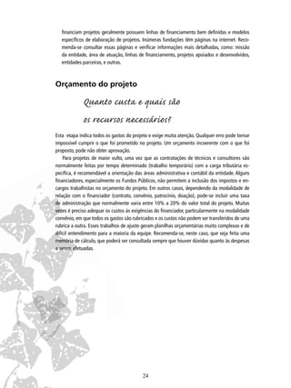 ﬁnanciam projetos geralmente possuem linhas de ﬁnanciamento bem deﬁnidas e modelos
especíﬁcos de elaboração de projetos. Inúmeras fundações têm páginas na internet. Recomenda-se consultar essas páginas e veriﬁcar informações mais detalhadas, como: missão
da entidade, área de atuação, linhas de ﬁnanciamento, projetos apoiados e desenvolvidos,
entidades parceiras, e outras.

Orçamento do projeto

Quanto custa e quais são
os recursos necessários?
Esta etapa indica todos os gastos do projeto e exige muita atenção. Qualquer erro pode tornar
impossível cumprir o que foi prometido no projeto. Um orçamento incoerente com o que foi
proposto, pode não obter aprovação.
Para projetos de maior vulto, uma vez que as contratações de técnicos e consultores são
normalmente feitas por tempo determinado (trabalho temporário) com a carga tributária especíﬁca, é recomendável a orientação das áreas administrativa e contábil da entidade. Alguns
ﬁnanciadores, especialmente os Fundos Públicos, não permitem a inclusão dos impostos e encargos trabalhistas no orçamento do projeto. Em outros casos, dependendo da modalidade de
relação com o ﬁnanciador (contrato, convênio, patrocínio, doação), pode-se incluir uma taxa
de administração que normalmente varia entre 10% a 20% do valor total do projeto. Muitas
vezes é preciso adequar os custos às exigências do ﬁnanciador, particularmente na modalidade
convênio, em que todos os gastos são rubricados e os custos não podem ser transferidos de uma
rubrica a outra. Esses trabalhos de ajuste geram planilhas orçamentárias muito complexas e de
difícil entendimento para a maioria da equipe. Recomenda-se, neste caso, que seja feita uma
memória de cálculo, que poderá ser consultada sempre que houver dúvidas quanto às despesas
a serem efetuadas.

24

 
