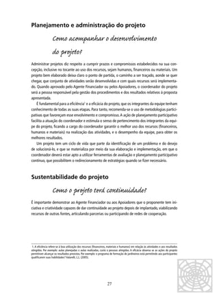 Planejamento e administração do projeto

Como acompanhar o denvolvimento
do projo?
Administrar projetos diz respeito a cumprir prazos e compromissos estabelecidos na sua concepção, inclusive no tocante ao uso dos recursos, sejam humanos, ﬁnanceiros ou materiais. Um
projeto bem elaborado deixa claro o ponto de partida, o caminho a ser traçado, aonde se quer
chegar, que conjunto de atividades serão desenvolvidas e com quais recursos será implementado. Quando aprovado pelo Agente Financiador ou pelos Apoiadores, o coordenador do projeto
será a pessoa responsável pela gestão dos procedimentos e dos resultados relativos à proposta
apresentada.
É fundamental para a eﬁciência1 e a eﬁcácia do projeto, que os integrantes da equipe tenham
conhecimento de todas as suas etapas. Para tanto, recomenda-se o uso de metodologias participativas que favoreçam esse envolvimento e compromisso. A ação de planejamento participativo
facilita a atuação do coordenador e estimula o senso de pertencimento dos integrantes da equipe do projeto, ﬁcando a cargo do coordenador garantir o melhor uso dos recursos (ﬁnanceiros,
humanos e materiais) na realização das atividades, e o desempenho da equipe, para obter os
melhores resultados.
Um projeto tem um ciclo de vida que parte da identiﬁcação de um problema e do desejo
de solucioná-lo, e que se materializa por meio da sua elaboração e implementação, em que o
coordenador deverá estar apto a utilizar ferramentas de avaliação e planejamento participativo
contínuo, que possibilitem o redirecionamento de estratégias quando se ﬁzer necessário.

Sustentabilidade do projeto

Como o projo terá continuidade?
É importante demonstrar ao Agente Financiador ou aos Apoiadores que o proponente tem iniciativa e criatividade capazes de dar continuidade ao projeto depois de implantado, viabilizando
recursos de outras fontes, articulando parcerias ou participando de redes de cooperação.

1. A eﬁciência refere-se à boa utilização dos recursos (ﬁnanceiros, materiais e humanos) em relação às atividades e aos resultados
atingidos. Por exemplo: aulas planejadas x aulas realizadas, custo x pessoas atingidas. A eﬁcácia observa se as ações do projeto
permitiram alcançar os resultados previstos. Por exemplo: o programa de formação de jardineiros está permitindo aos participantes
qualiﬁcarem suas habilidades? Valarelli, L.L. (2005).

27

 