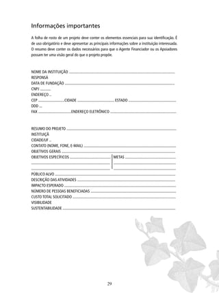 Informações importantes
A folha de rosto de um projeto deve conter os elementos essenciais para sua identiﬁcação. É
de uso obrigatório e deve apresentar as principais informações sobre a instituição interessada.
O resumo deve conter os dados necessários para que o Agente Financiador ou os Apoiadores
possam ter uma visão geral do que o projeto propõe.

NOME DA INSTITUIÇÃO .............................................................................................................
RESPONSÁ
DATA DE FUNDAÇÃO .................................................................................................................
CNPJ ...........
ENDEREÇO ..
CEP ...........................CIDADE ...................................... ESTADO .................................................
DDD ...
FAX ..................................ENDEREÇO ELETRÔNICO ....................................................................

RESUMO DO PROJETO .................................................................................................................
INSTITUIÇÃ
CIDADE/UF ..
CONTATO (NOME, FONE, E-MAIL) ...............................................................................................
OBJETIVOS GERAIS .....................................................................................................................
OBJETIVOS ESPECÍFICOS .......................................... METAS ....................................................
................................................................................. ................................................................
................................................................................. ................................................................
PÚBLICO ALVO ............................................................................................................................
DESCRIÇÃO DAS ATIVIDADES .....................................................................................................
IMPACTO ESPERADO ...................................................................................................................
NÚMERO DE PESSOAS BENEFICIADAS ........................................................................................
CUSTO TOTAL SOLICITADO ..........................................................................................................
VISIBILIDADE
SUSTENTABILIDADE ....................................................................................................................

29

 