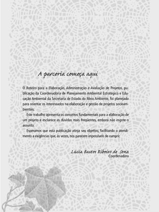 A parceria começa aqui
O Roteiro para a Elaboração, Administração e Avaliação de Projetos, publicação da Coordenadoria de Planejamento Ambiental Estratégico e Educação Ambiental da Secretaria de Estado do Meio Ambiente, foi planejado
para orientar os interessados na elaboração e gestão de projetos socioambientais.
Este trabalho apresenta os conceitos fundamentais para a elaboração de
um projeto e esclarece as dúvidas mais freqüentes, embora não esgote o
assunto.
Esperamos que esta publicação atinja seu objetivo, facilitando o atendimento a exigências que, às vezes, nos parecem impossíveis de cumprir.

Lúcia Bastos Ribeiro de Sena
Coordenadora

3

 