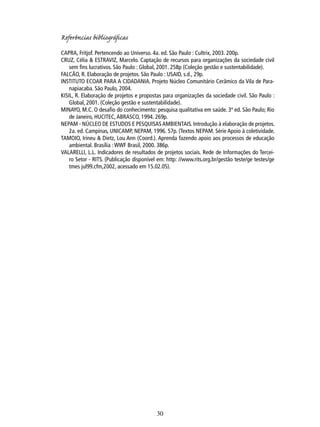 Referências bibliográﬁcas
CAPRA, Fritjof. Pertencendo ao Universo. 4a. ed. São Paulo : Cultrix, 2003. 200p.
CRUZ, Célia & ESTRAVIZ, Marcelo. Captação de recursos para organizações da sociedade civil
sem ﬁns lucrativos. São Paulo : Global, 2001. 258p (Coleção gestão e sustentabilidade).
FALCÃO, R. Elaboração de projetos. São Paulo : USAID, s.d., 29p.
INSTITUTO ECOAR PARA A CIDADANIA. Projeto Núcleo Comunitário Cerâmico da Vila de Paranapiacaba. São Paulo, 2004.
KISIL, R. Elaboração de projetos e propostas para organizações da sociedade civil. São Paulo :
Global, 2001. (Coleção gestão e sustentabilidade).
MINAYO, M.C. O desaﬁo do conhecimento: pesquisa qualitativa em saúde. 3ª ed. São Paulo; Rio
de Janeiro, HUCITEC, ABRASCO, 1994. 269p.
NEPAM - NÚCLEO DE ESTUDOS E PESQUISAS AMBIENTAIS. Introdução à elaboração de projetos.
2a. ed. Campinas, UNICAMP, NEPAM, 1996. 57p. (Textos NEPAM. Série Apoio à coletividade.
TAMOIO, Irineu & Dietz, Lou Ann (Coord.). Aprenda fazendo apoio aos processos de educação
ambiental. Brasília : WWF Brasil, 2000. 386p.
VALARELLI, L.L. Indicadores de resultados de projetos sociais. Rede de Informações do Terceiro Setor - RITS. (Publicação disponível em: http: //www.rits.org.br/gestão teste/ge testes/ge
tmes jul99.cfm,2002, acessado em 15.02.05).

30

 