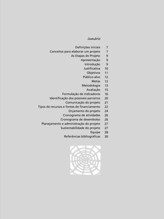 Sumário
Definições iniciais
Conceitos para elaborar um projeto
As Etapas do Projeto
Apresentação
Introdução
Justificativa
Objetivos
Público-alvo
Metas
Metodologia
Avaliação
Formulação de indicadores
Identificação dos possíveis parceiros
Comunicação do projeto
Tipos de recursos e fontes de financiamento
Orçamento do projeto
Cronograma de atividades
Cronograma de desembolso
Planejamento e administração do projeto
Sustentabilidade do projeto
Equipe
Referências bibliográficas

5

7
7
9
9
9
10
11
12
12
13
15
16
20
21
22
24
26
26
27
27
28
30

 