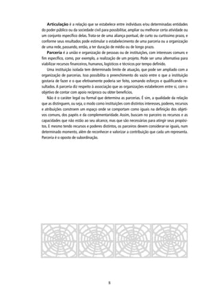 Articulação é a relação que se estabelece entre indivíduos e/ou determinadas entidades
do poder público ou da sociedade civil para possibilitar, ampliar ou melhorar certa atividade ou
um conjunto especíﬁco delas. Trata-se de uma aliança pontual, de curto ou curtíssimo prazo, e
conforme seus resultados pode estimular o estabelecimento de uma parceria ou a organização
de uma rede, passando, então, a ter duração de médio ou de longo prazo.
Parceria é a união e organização de pessoas ou de instituições, com interesses comuns e
ﬁm especíﬁco, como, por exemplo, a realização de um projeto. Pode ser uma alternativa para
viabilizar recursos ﬁnanceiros, humanos, logísticos e técnicos por tempo deﬁnido.
Uma instituição isolada tem determinado limite de atuação, que pode ser ampliado com a
organização de parcerias. Isso possibilita o preenchimento do vazio entre o que a instituição
gostaria de fazer e o que efetivamente poderia ser feito, somando esforços e qualiﬁcando resultados. A parceria diz respeito à associação que as organizações estabelecem entre si, com o
objetivo de contar com apoio recíproco ou obter benefícios.
Não é o caráter legal ou formal que determina as parcerias. É sim, a qualidade da relação
que as distinguem, ou seja, o modo como instituições com distintos interesses, poderes, recursos
e atribuições constroem um espaço onde se comportam como iguais na deﬁnição dos objetivos comuns, dos papéis e da complementaridade. Assim, buscam no parceiro os recursos e as
capacidades que não estão ao seu alcance, mas que são necessárias para atingir seus propósitos. E mesmo tendo recursos e poderes distintos, os parceiros devem considerar-se iguais, num
determinado momento, além de reconhecer e valorizar a contribuição que cada um representa.
Parceria é o oposto de subordinação.

8

 