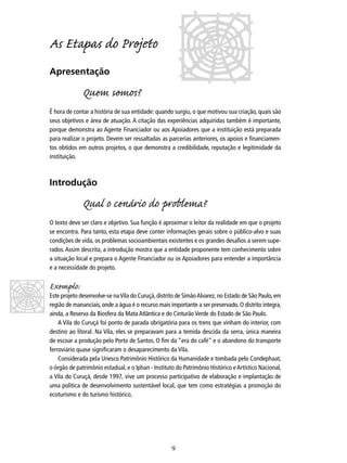 As Etapas do Projo
Apresentação

Quem somos?
É hora de contar a história de sua entidade: quando surgiu, o que motivou sua criação, quais são
seus objetivos e área de atuação. A citação das experiências adquiridas também é importante,
porque demonstra ao Agente Financiador ou aos Apoiadores que a instituição está preparada
para realizar o projeto. Devem ser ressaltadas as parcerias anteriores, os apoios e ﬁnanciamentos obtidos em outros projetos, o que demonstra a credibilidade, reputação e legitimidade da
instituição.

Introdução

Qual o cenário do problema?
O texto deve ser claro e objetivo. Sua função é aproximar o leitor da realidade em que o projeto
se encontra. Para tanto, esta etapa deve conter informações gerais sobre o público-alvo e suas
condições de vida, os problemas socioambientais existentes e os grandes desaﬁos a serem superados. Assim descrita, a introdução mostra que a entidade proponente tem conhecimento sobre
a situação local e prepara o Agente Financiador ou os Apoiadores para entender a importância
e a necessidade do projeto.

Exemplo:

Este projeto desenvolve-se na Vila do Curuçá, distrito de Simão Alvarez, no Estado de São Paulo, em
região de mananciais, onde a água é o recurso mais importante a ser preservado. O distrito integra,
ainda, a Reserva da Biosfera da Mata Atlântica e do Cinturão Verde do Estado de São Paulo.
A Vila do Curuçá foi ponto de parada obrigatória para os trens que vinham do interior, com
destino ao litoral. Na Vila, eles se preparavam para a temida descida da serra, única maneira
de escoar a produção pelo Porto de Santos. O ﬁm da “era do café” e o abandono do transporte
ferroviário quase signiﬁcaram o desaparecimento da Vila.
Considerada pela Unesco Patrimônio Histórico da Humanidade e tombada pelo Condephaat,
o órgão de patrimônio estadual, e o Iphan - Instituto do Patrimônio Histórico e Artístico Nacional,
a Vila do Curuçá, desde 1997, vive um processo participativo de elaboração e implantação de
uma política de desenvolvimento sustentável local, que tem como estratégias a promoção do
ecoturismo e do turismo histórico.

9

 