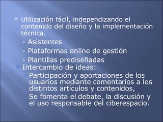 Utilización fácil, independizando el contenido del diseño y la implementación técnica.  Asistentes Plataformas online de gestión Plantillas prediseñadas Intercambio de ideas: Participación y aportaciones de los usuarios mediante comentarios a los distintos artículos y contenidos,  Se fomenta el debate, la discusión y el uso responsable del ciberespacio. 