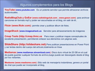 YouTube  ( www.youtube.com ) : Es un potente servidor que permite almacenar archivos audiovisuales.  RadioBlogClub y GoEar  (www.radioblogclub.com , www.goear.com)  : para archivar canciones en formato mp3 y poder ser escuchadas en el blog, sin salir de él.. Flickr (www.flickr.com):  permite crear y publicar álbum de fotos. ImageShack  ( www.imagesahack.us ) : Servidor para almacenamiento de imágenes  Cmap Tools (http://cmap.ihmc.us ):  Para crear y publicar mapas conceptuales de  excelente presentación, permitiendo enlazar sus elementos con páginas web. SlideShare (http://slideshare.net ): Para publicar presentaciones en Power Point y ser leídas dentro del cuerpo del artículo,totalmente en línea . Mediamax  ( www.mediamax.streamload.com ) : Disco duro virtual de 25 GB en el cual de puede guardar cualquier formato de archivo,luego puede ser descargado desde el blog por los visitantes. Meebome (www.meebome.com) : Sitio web de mensajería instantánea, genera un portal de chat que puede ser incorporado al blog, Algunos complementos para los Blogs .  
