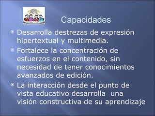 Desarrolla destrezas de expresión hipertextual y multimedia. Fortalece la concentración de esfuerzos en el contenido, sin necesidad de tener conocimientos avanzados de edición. La interacción desde el punto de vista educativo desarrolla  una visión constructiva de su aprendizaje Capacidades 