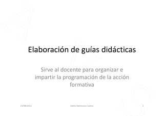 Elaboración de guías didácticas
Sirve al docente para organizar e
impartir la programación de la acción
formativa
23/08/2012 1Adela Valenciano Suárez
 